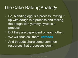 The Cake Baking Analogy
 So, blending egg is a process, mixing it
up with dough is a process and mixing
the dough with yummy syrup is a
process.
 But they are dependent on each other.
 We will thus call them Threads
 And threads share some common
resources that processes don’t!
Rushdi Shams, Dept of CSE, KUET 4
 