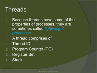 Threads
 Because threads have some of the
properties of processes, they are
sometimes called lightweight
processes
 A thread comprises of
1. Thread ID
2. Program Counter (PC)
3. Register Set
4. Stack
Rushdi Shams, Dept of CSE, KUET 5
 