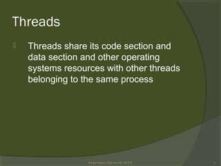 Threads
 Threads share its code section and
data section and other operating
systems resources with other threads
belonging to the same process
Rushdi Shams, Dept of CSE, KUET 6
 
