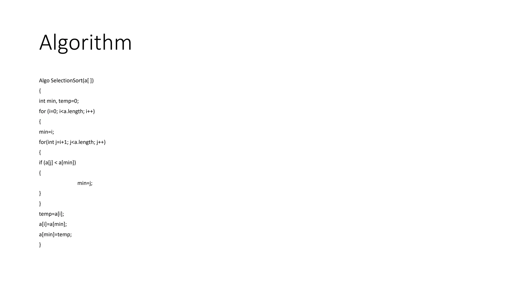 Algorithm
Algo SelectionSort(a[ ])
{
int min, temp=0;
for (i=0; i<a.length; i++)
{
min=i;
for(int j=i+1; j<a.length; j++)
{
if (a[j] < a[min])
{
min=j;
}
}
temp=a[i];
a[i]=a[min];
a[min]=temp;
}
 
