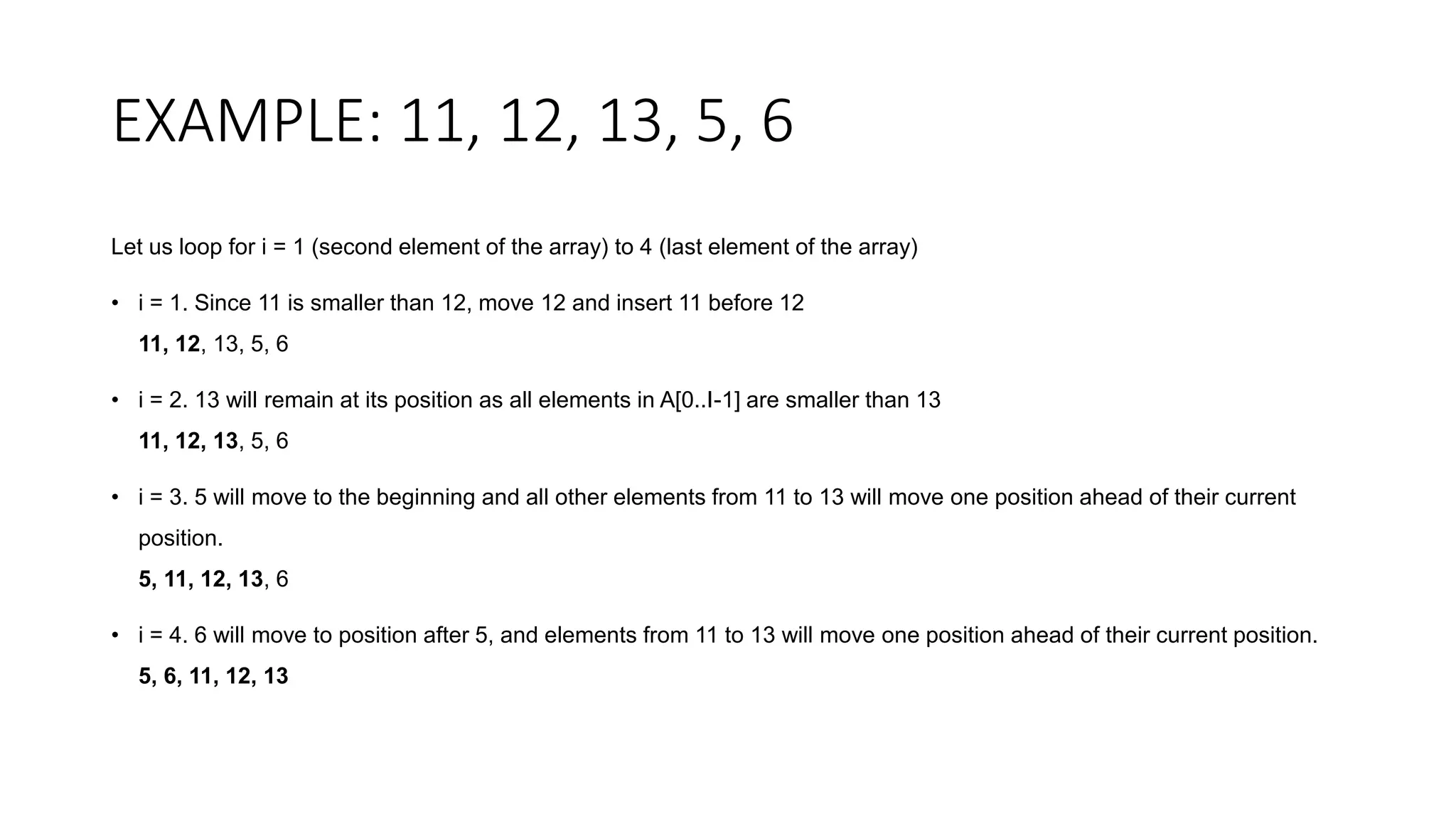 EXAMPLE: 11, 12, 13, 5, 6
Let us loop for i = 1 (second element of the array) to 4 (last element of the array)
• i = 1. Since 11 is smaller than 12, move 12 and insert 11 before 12
11, 12, 13, 5, 6
• i = 2. 13 will remain at its position as all elements in A[0..I-1] are smaller than 13
11, 12, 13, 5, 6
• i = 3. 5 will move to the beginning and all other elements from 11 to 13 will move one position ahead of their current
position.
5, 11, 12, 13, 6
• i = 4. 6 will move to position after 5, and elements from 11 to 13 will move one position ahead of their current position.
5, 6, 11, 12, 13
 