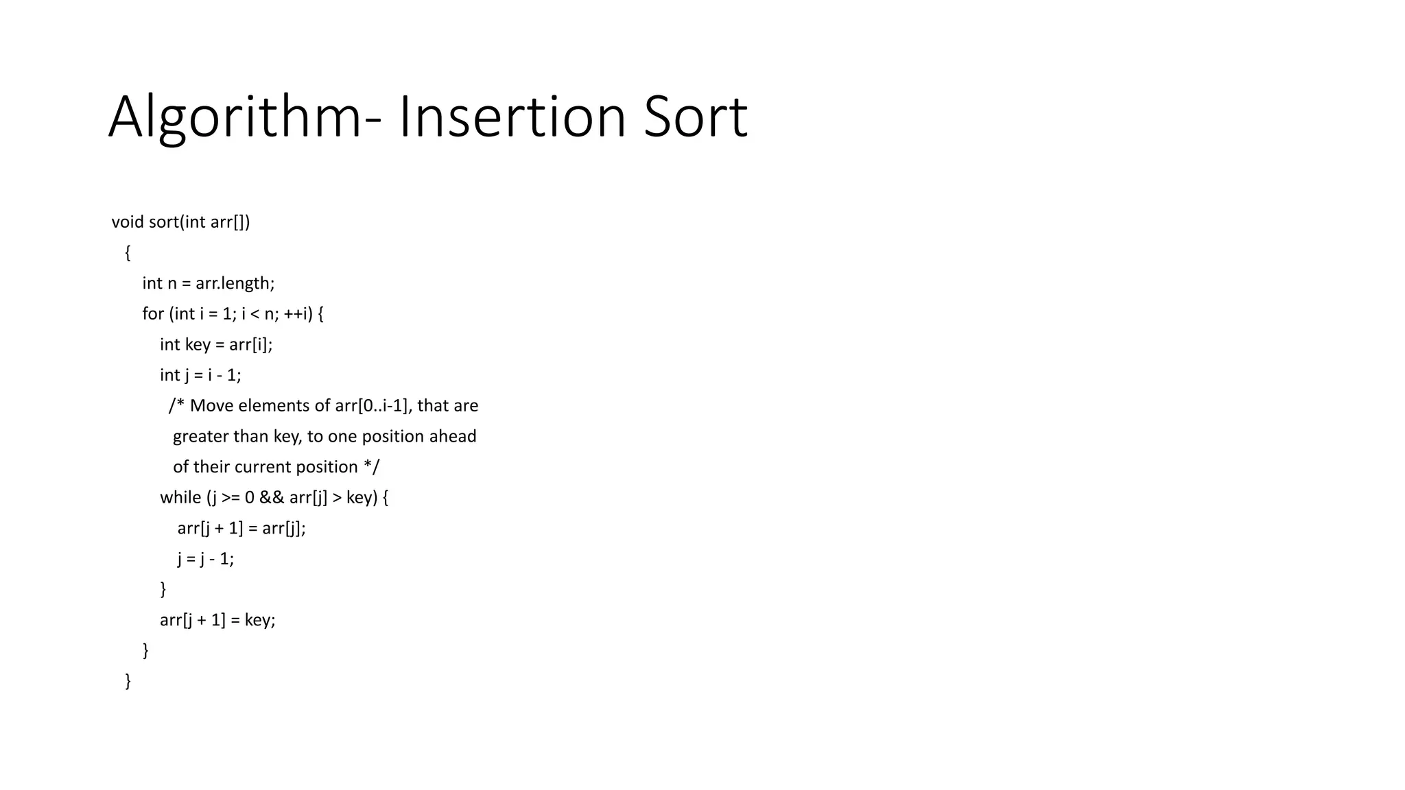 Algorithm- Insertion Sort
void sort(int arr[])
{
int n = arr.length;
for (int i = 1; i < n; ++i) {
int key = arr[i];
int j = i - 1;
/* Move elements of arr[0..i-1], that are
greater than key, to one position ahead
of their current position */
while (j >= 0 && arr[j] > key) {
arr[j + 1] = arr[j];
j = j - 1;
}
arr[j + 1] = key;
}
}
 