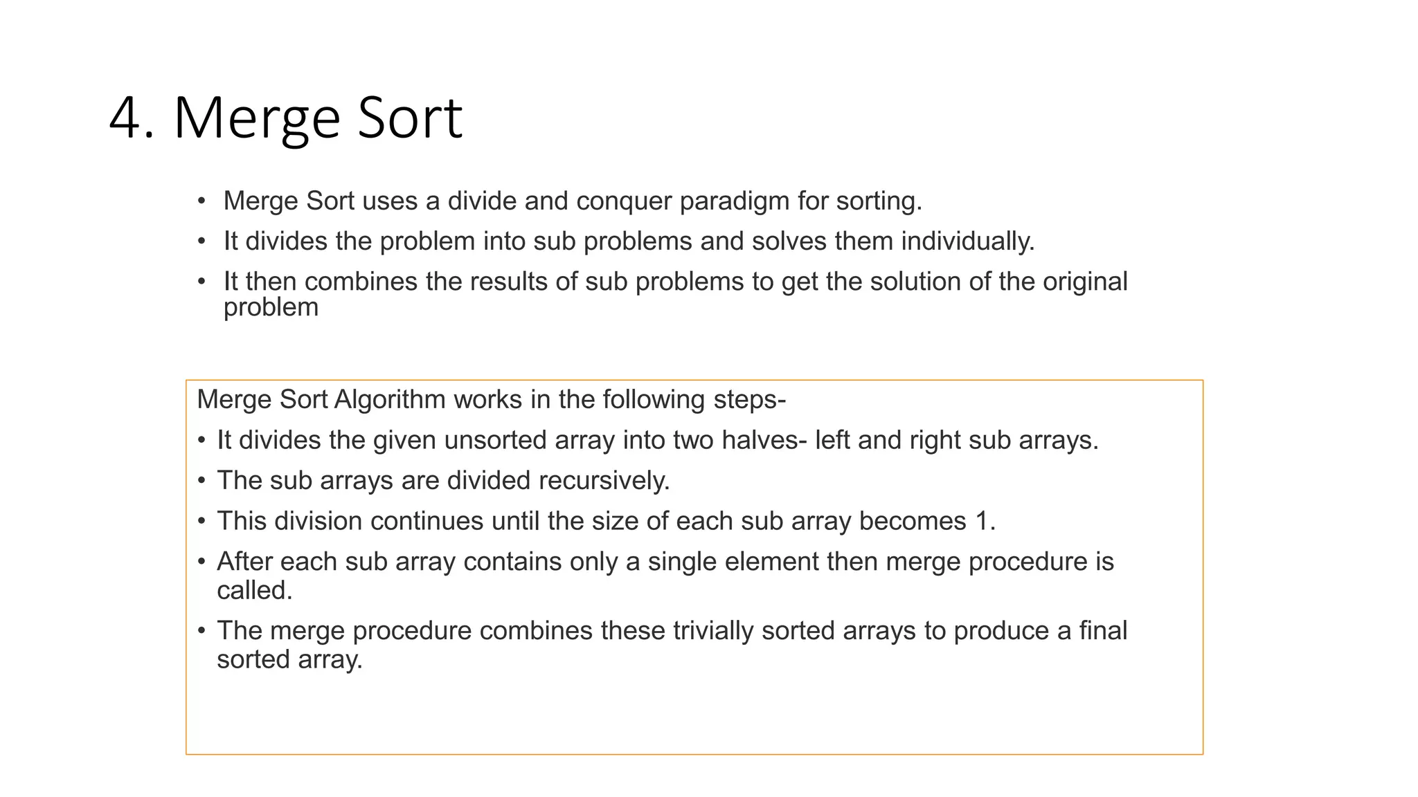 4. Merge Sort
• Merge Sort uses a divide and conquer paradigm for sorting.
• It divides the problem into sub problems and solves them individually.
• It then combines the results of sub problems to get the solution of the original
problem
Merge Sort Algorithm works in the following steps-
• It divides the given unsorted array into two halves- left and right sub arrays.
• The sub arrays are divided recursively.
• This division continues until the size of each sub array becomes 1.
• After each sub array contains only a single element then merge procedure is
called.
• The merge procedure combines these trivially sorted arrays to produce a final
sorted array.
 