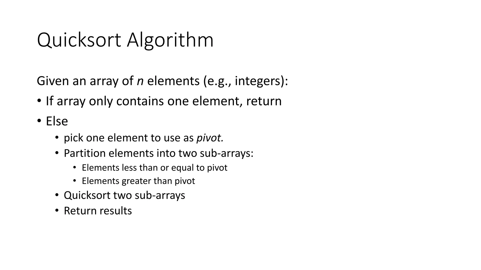 Quicksort Algorithm
Given an array of n elements (e.g., integers):
• If array only contains one element, return
• Else
• pick one element to use as pivot.
• Partition elements into two sub-arrays:
• Elements less than or equal to pivot
• Elements greater than pivot
• Quicksort two sub-arrays
• Return results
 