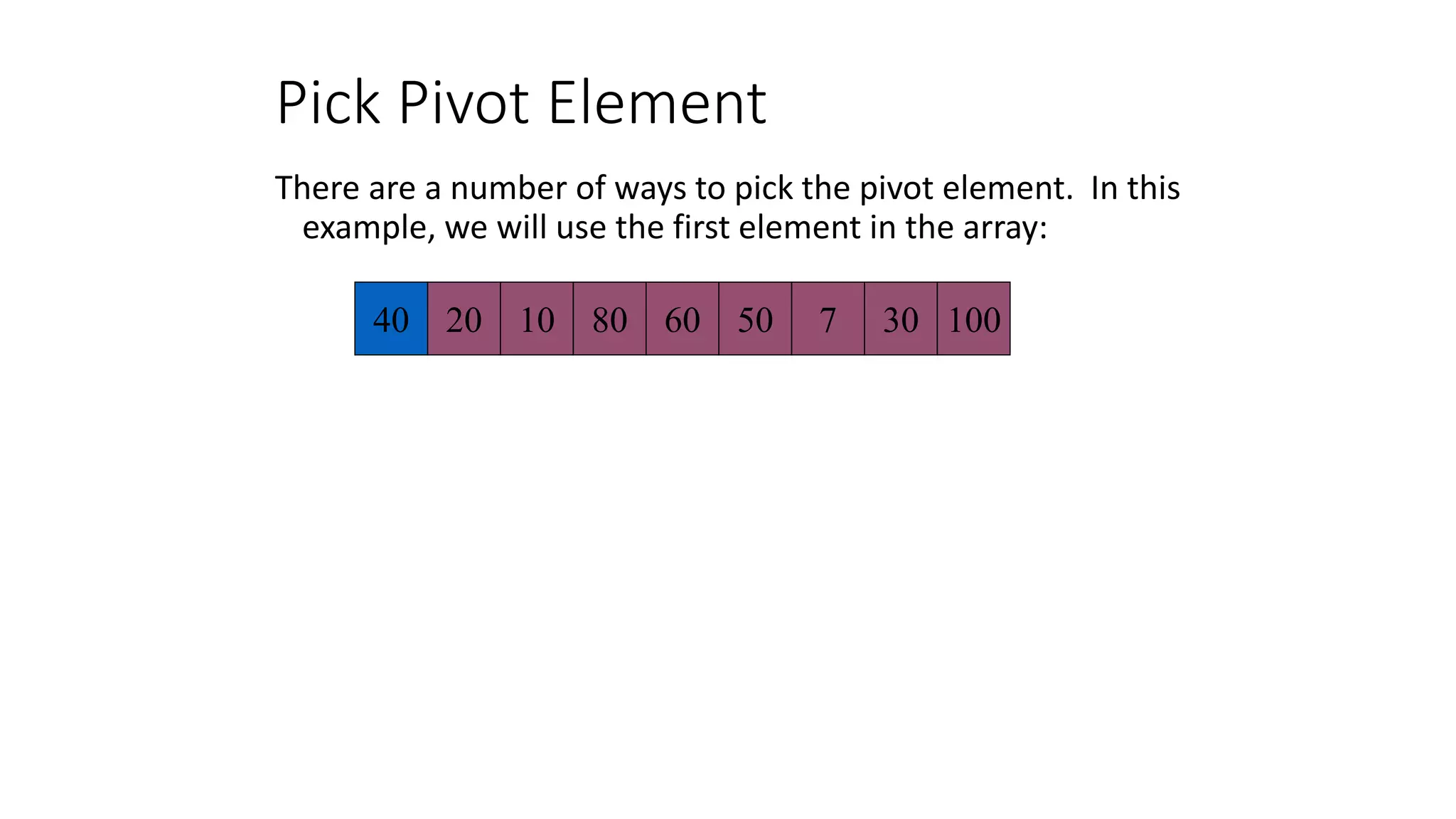 Pick Pivot Element
There are a number of ways to pick the pivot element. In this
example, we will use the first element in the array:
40 20 10 80 60 50 7 30 100
 