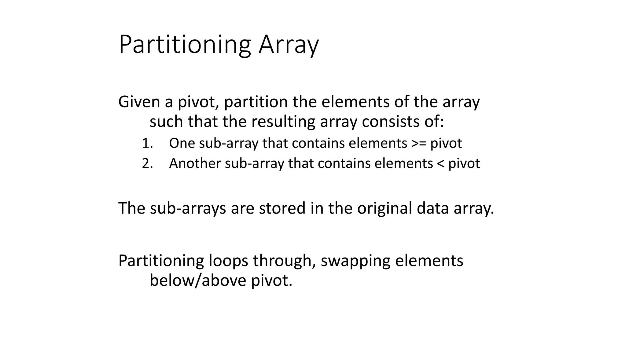 Partitioning Array
Given a pivot, partition the elements of the array
such that the resulting array consists of:
1. One sub-array that contains elements >= pivot
2. Another sub-array that contains elements < pivot
The sub-arrays are stored in the original data array.
Partitioning loops through, swapping elements
below/above pivot.
 