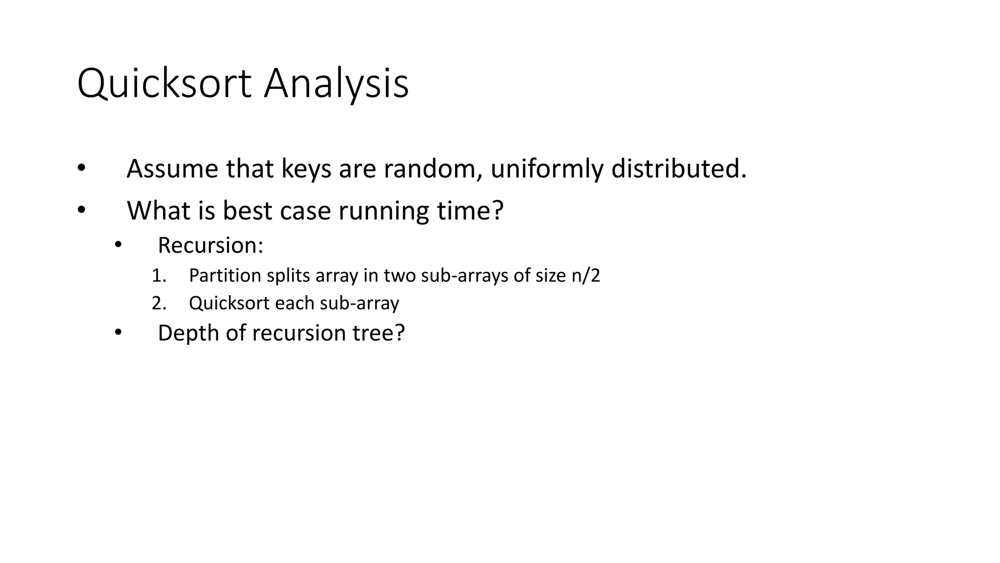 Quicksort Analysis
• Assume that keys are random, uniformly distributed.
• What is best case running time?
• Recursion:
1. Partition splits array in two sub-arrays of size n/2
2. Quicksort each sub-array
• Depth of recursion tree?
 