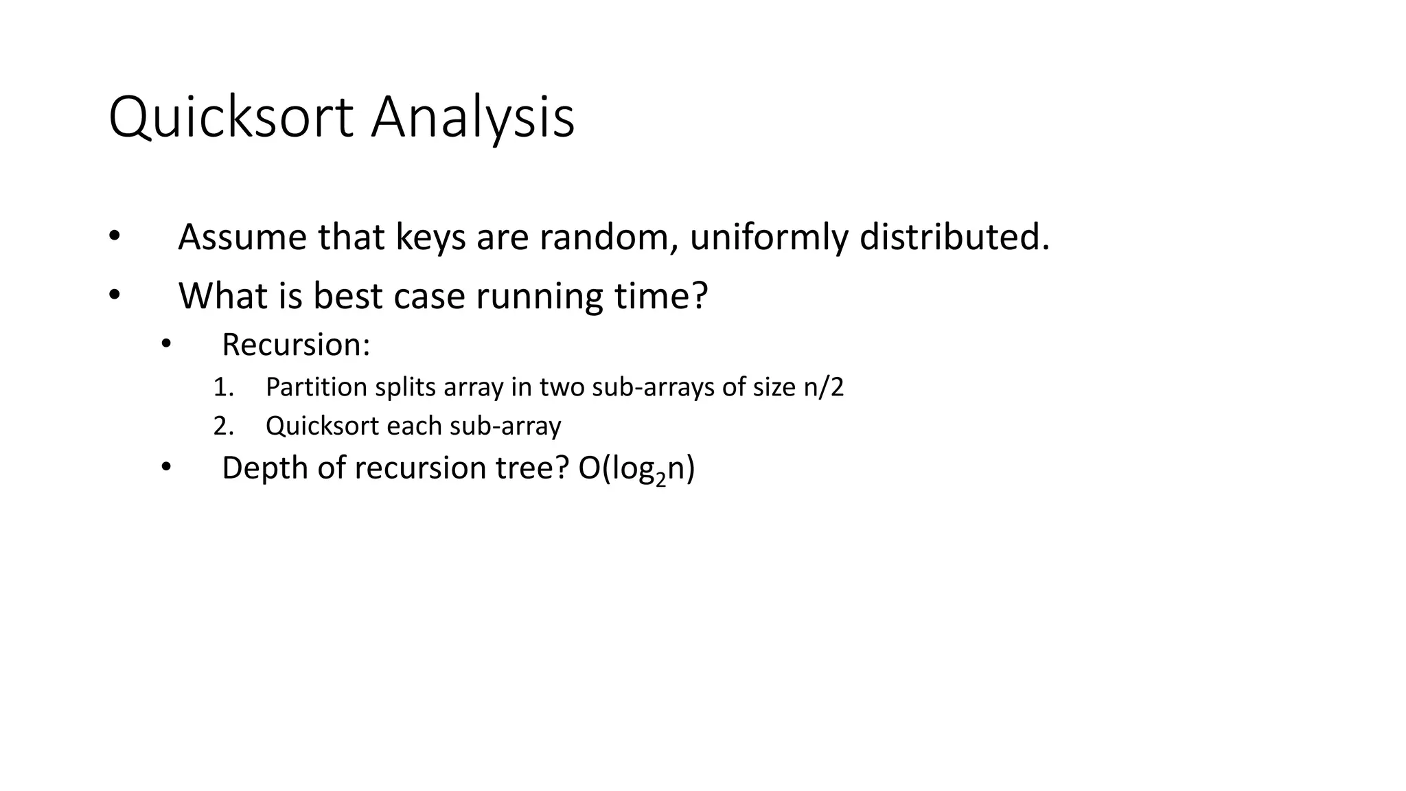 Quicksort Analysis
• Assume that keys are random, uniformly distributed.
• What is best case running time?
• Recursion:
1. Partition splits array in two sub-arrays of size n/2
2. Quicksort each sub-array
• Depth of recursion tree? O(log2n)
 