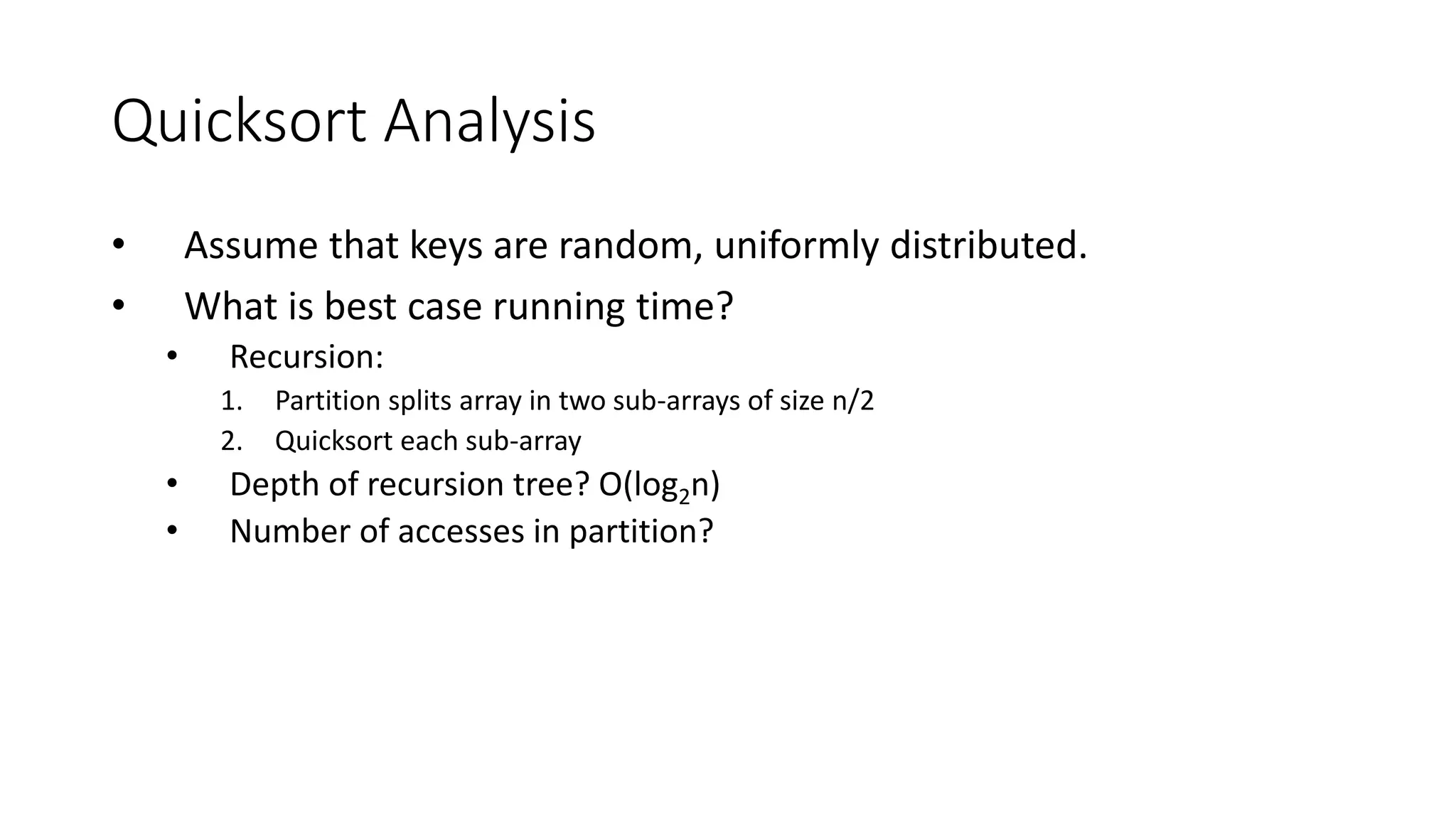 Quicksort Analysis
• Assume that keys are random, uniformly distributed.
• What is best case running time?
• Recursion:
1. Partition splits array in two sub-arrays of size n/2
2. Quicksort each sub-array
• Depth of recursion tree? O(log2n)
• Number of accesses in partition?
 