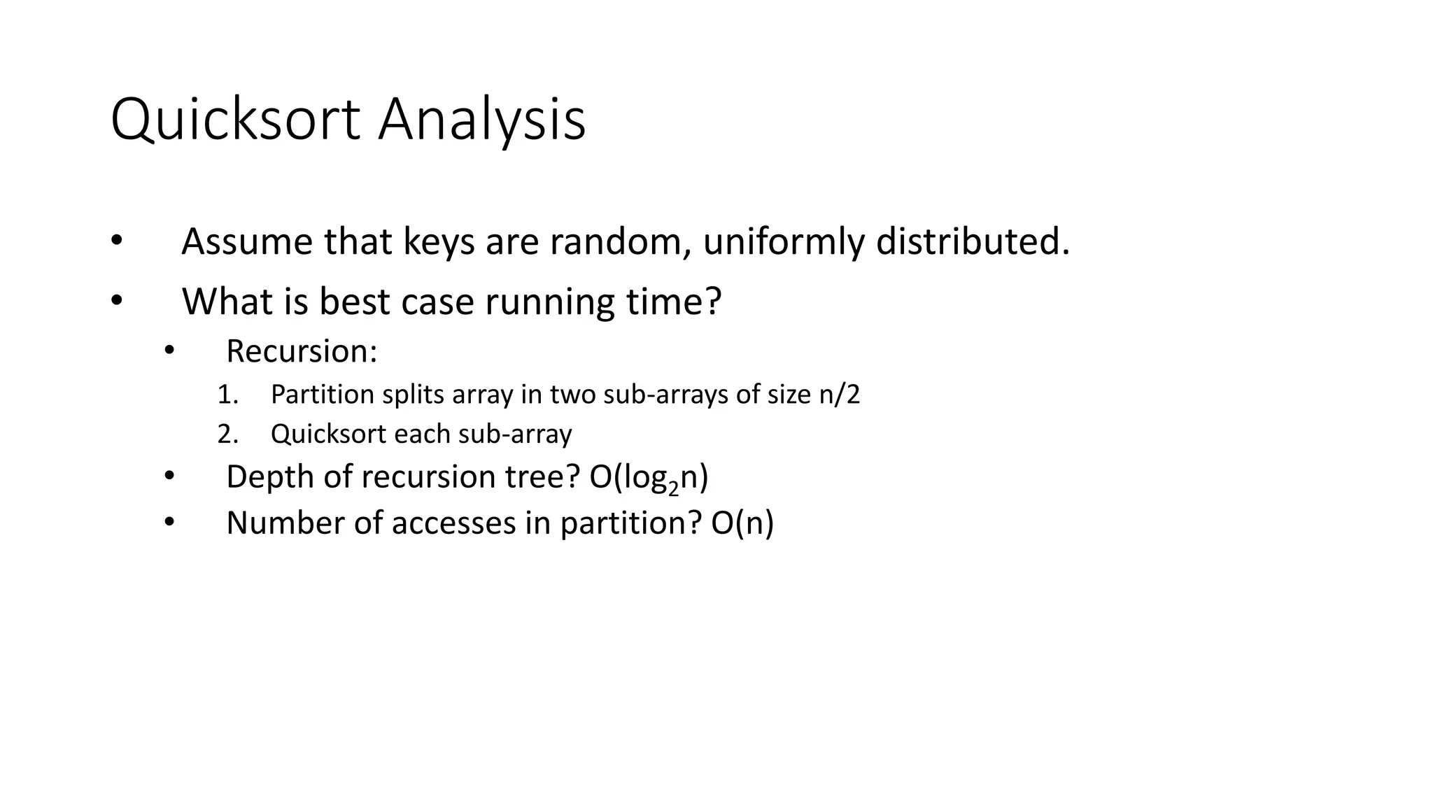 Quicksort Analysis
• Assume that keys are random, uniformly distributed.
• What is best case running time?
• Recursion:
1. Partition splits array in two sub-arrays of size n/2
2. Quicksort each sub-array
• Depth of recursion tree? O(log2n)
• Number of accesses in partition? O(n)
 