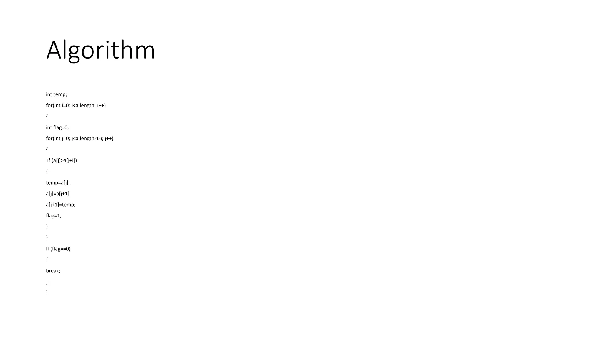 Algorithm
int temp;
for(int i=0; i<a.length; i++)
{
int flag=0;
for(int j=0; j<a.length-1-i; j++)
{
if (a[j]>a[j+i])
{
temp=a[j];
a[j]=a[j+1]
a[j+1]=temp;
flag=1;
}
}
If (flag==0)
{
break;
}
}
 