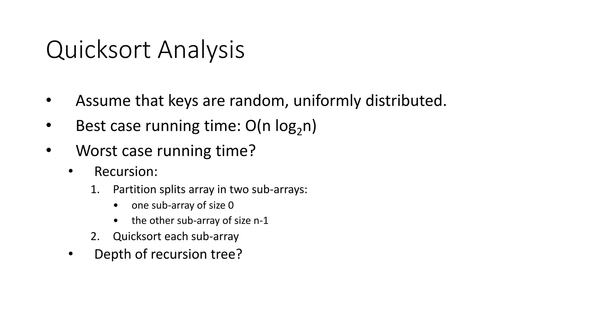 Quicksort Analysis
• Assume that keys are random, uniformly distributed.
• Best case running time: O(n log2n)
• Worst case running time?
• Recursion:
1. Partition splits array in two sub-arrays:
• one sub-array of size 0
• the other sub-array of size n-1
2. Quicksort each sub-array
• Depth of recursion tree?
 