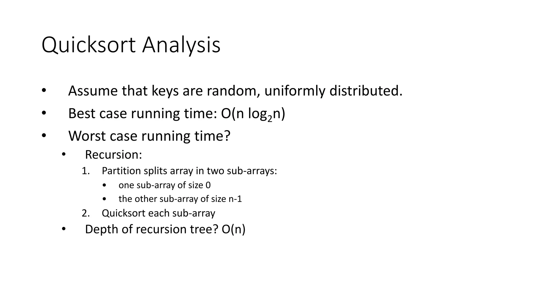 Quicksort Analysis
• Assume that keys are random, uniformly distributed.
• Best case running time: O(n log2n)
• Worst case running time?
• Recursion:
1. Partition splits array in two sub-arrays:
• one sub-array of size 0
• the other sub-array of size n-1
2. Quicksort each sub-array
• Depth of recursion tree? O(n)
 