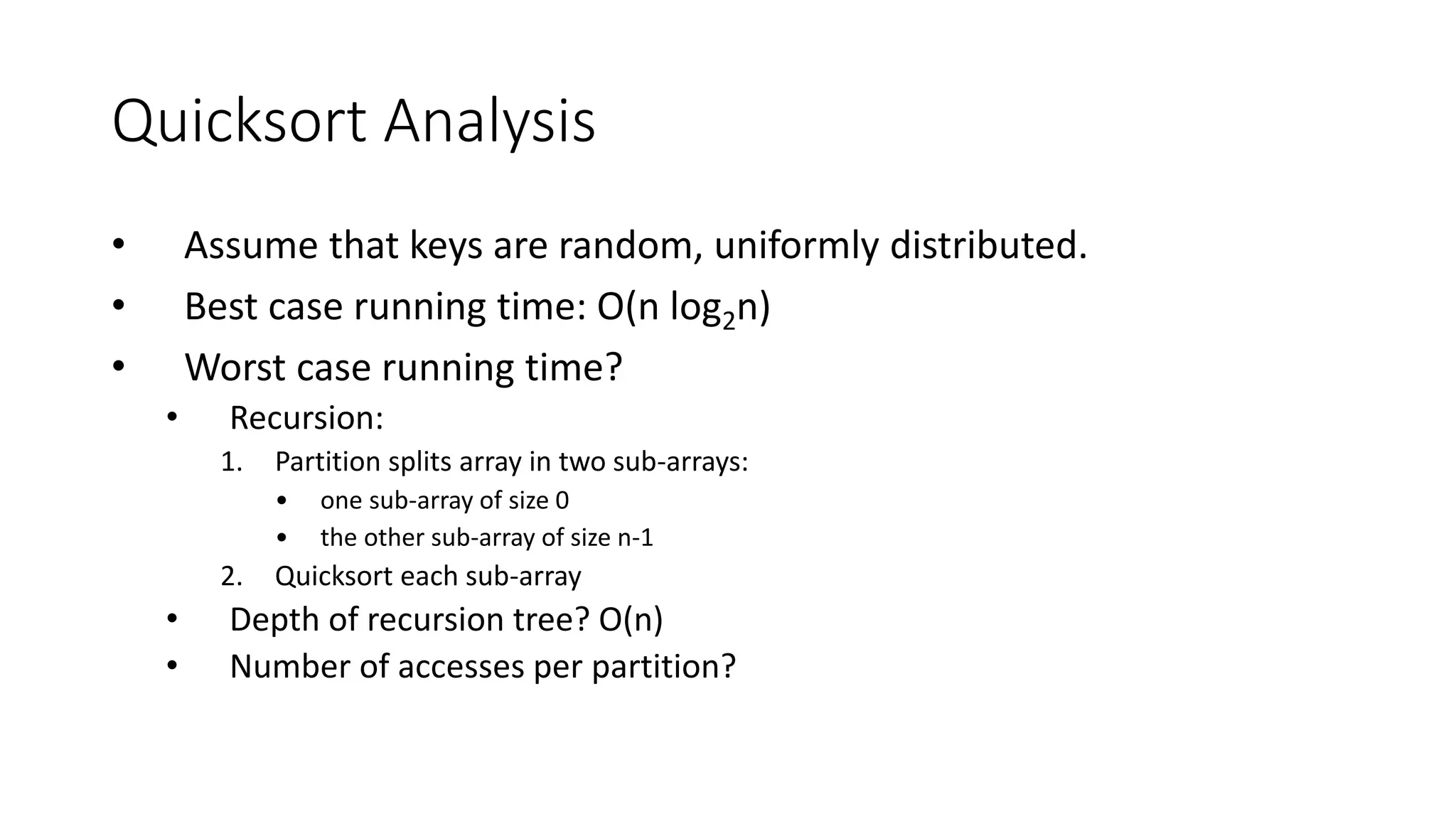 Quicksort Analysis
• Assume that keys are random, uniformly distributed.
• Best case running time: O(n log2n)
• Worst case running time?
• Recursion:
1. Partition splits array in two sub-arrays:
• one sub-array of size 0
• the other sub-array of size n-1
2. Quicksort each sub-array
• Depth of recursion tree? O(n)
• Number of accesses per partition?
 