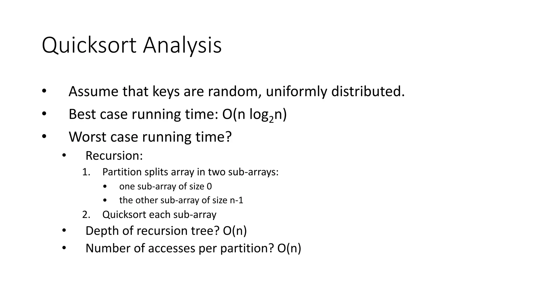 Quicksort Analysis
• Assume that keys are random, uniformly distributed.
• Best case running time: O(n log2n)
• Worst case running time?
• Recursion:
1. Partition splits array in two sub-arrays:
• one sub-array of size 0
• the other sub-array of size n-1
2. Quicksort each sub-array
• Depth of recursion tree? O(n)
• Number of accesses per partition? O(n)
 