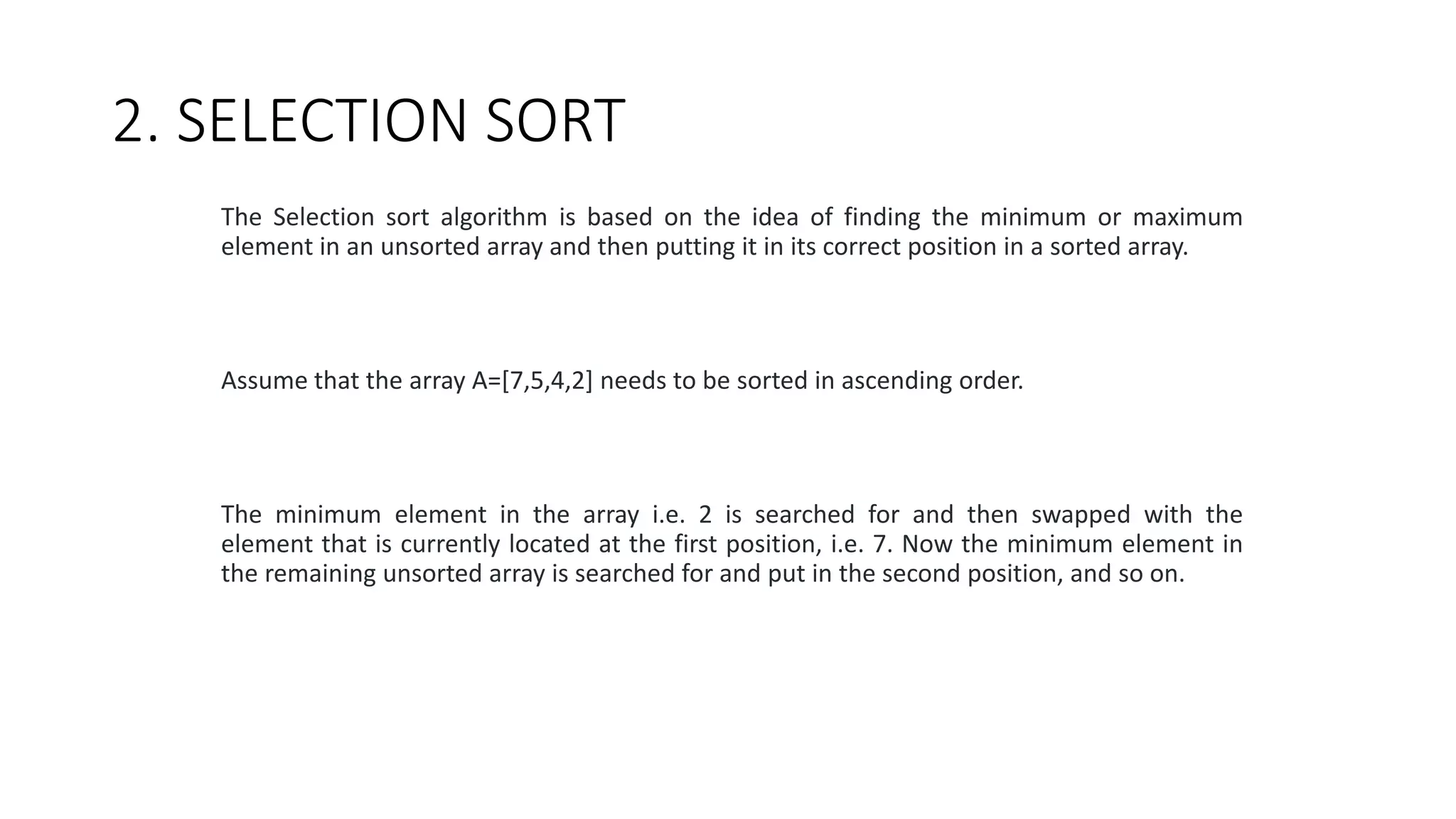 2. SELECTION SORT
The Selection sort algorithm is based on the idea of finding the minimum or maximum
element in an unsorted array and then putting it in its correct position in a sorted array.
Assume that the array A=[7,5,4,2] needs to be sorted in ascending order.
The minimum element in the array i.e. 2 is searched for and then swapped with the
element that is currently located at the first position, i.e. 7. Now the minimum element in
the remaining unsorted array is searched for and put in the second position, and so on.
 