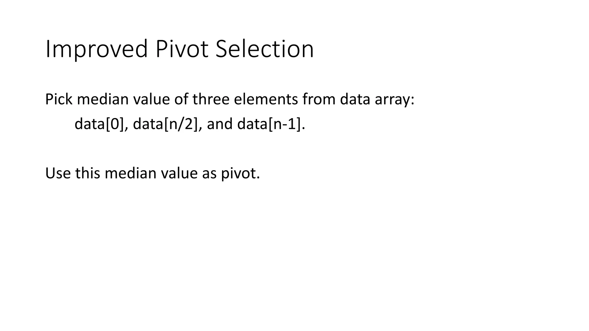 Improved Pivot Selection
Pick median value of three elements from data array:
data[0], data[n/2], and data[n-1].
Use this median value as pivot.
 