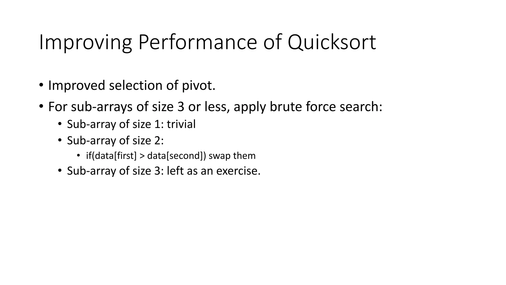 Improving Performance of Quicksort
• Improved selection of pivot.
• For sub-arrays of size 3 or less, apply brute force search:
• Sub-array of size 1: trivial
• Sub-array of size 2:
• if(data[first] > data[second]) swap them
• Sub-array of size 3: left as an exercise.
 