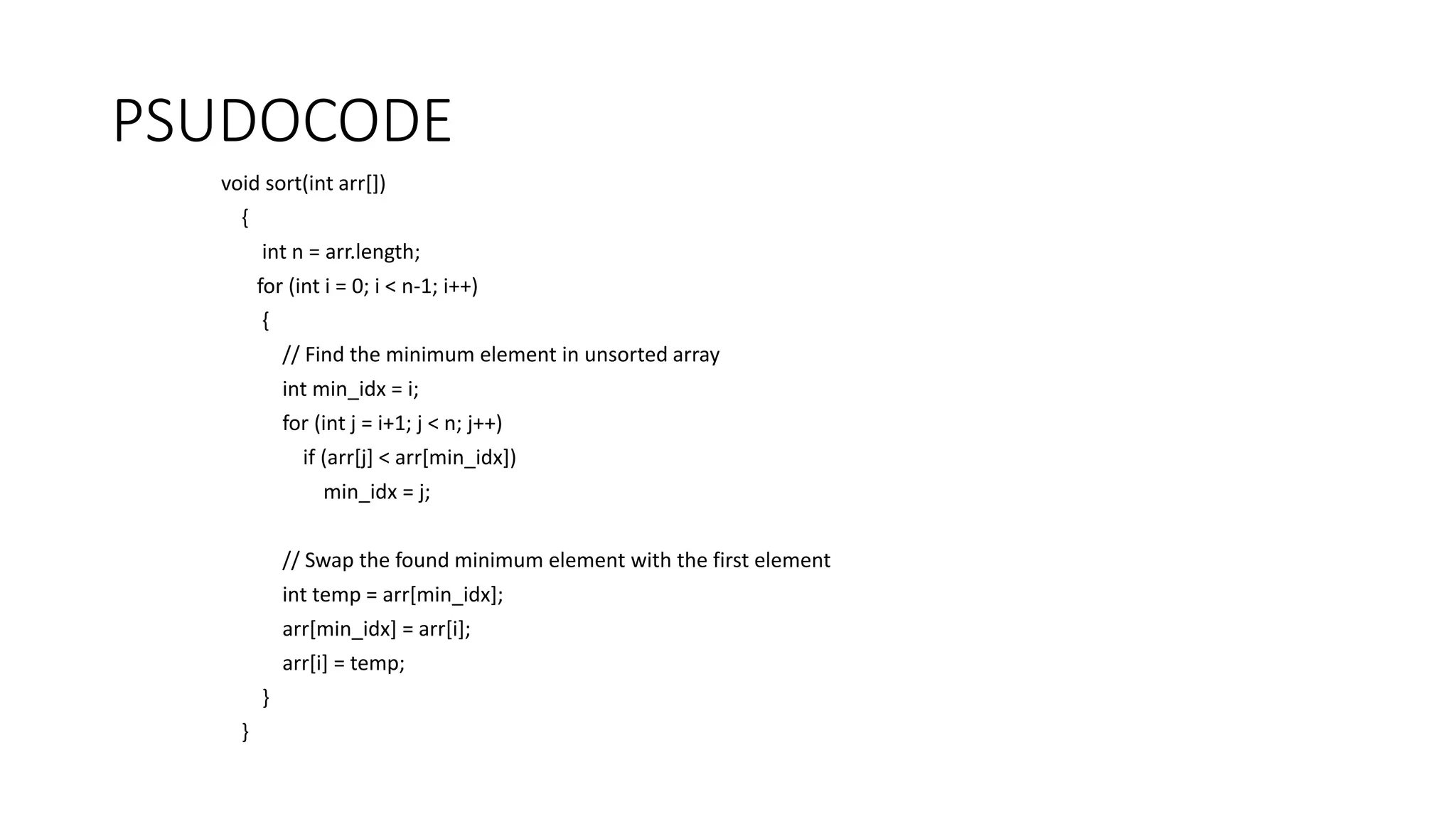 PSUDOCODE
void sort(int arr[])
{
int n = arr.length;
for (int i = 0; i < n-1; i++)
{
// Find the minimum element in unsorted array
int min_idx = i;
for (int j = i+1; j < n; j++)
if (arr[j] < arr[min_idx])
min_idx = j;
// Swap the found minimum element with the first element
int temp = arr[min_idx];
arr[min_idx] = arr[i];
arr[i] = temp;
}
}
 