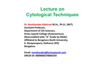 Lecture on
Cytological Techniques
Dr. Manikandan Kathirvel M.Sc., Ph.D., (NET)
Assistant Professor,
Department of Life Sciences,
Kristu Jayanti College (Autonomous),
(Reaccredited with "A" Grade by NAAC)
Affiliated to Bengaluru North University,
K. Narayanapura, Kothanur (PO)
Bengaluru
Email: manikandan@kristujayanti.com
ORCID ID: 0000000270066334
 