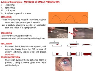 2. Smear Preparation: METHODS OF SMEAR PREPARATION:
i. streaking
ii. spreading
iii. pull apart
iv. touch or impression smear
STREAKING
- Used for preparing mucoid secretions, vaginal
secretions, sputum and gastric content
-use a spatula, dissecting needle or applicator
stick and streak in a zigzag fashion.
SPREADING
- used for thick mucoid secretions
- smears of fresh sputum and bronchial aspirates
PULL APART
- for serous fluids, concentrated sputum, and
enzymatic lavage form the GIT, smears of
urinary sediment, vaginal pool and breast
secretions.
TOUCH IMPRESSION
- Impression cytology being collected From a
patient , using a sterile glass slide with
polished edges.
 