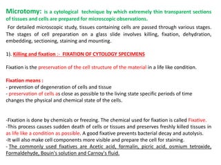 Microtomy: is a cytological technique by which extremely thin transparent sections
of tissues and cells are prepared for microscopic observations.
For detailed microscopic study, tissues containing cells are passed through various stages.
The stages of cell preparation on a glass slide involves killing, fixation, dehydration,
embedding, sectioning, staining and mounting.
1). Killing and fixation :- FIXATION OF CYTOLOGY SPECIMENS
Fixation is the preservation of the cell structure of the material in a life like condition.
Fixation means :
- prevention of degeneration of cells and tissue
- preservation of cells as close as possible to the living state specific periods of time
changes the physical and chemical state of the cells.
-Fixation is done by chemicals or freezing. The chemical used for fixation is called Fixative.
-This process causes sudden death of cells or tissues and preserves freshly killed tissues in
as life like a condition as possible. A good fixative prevents bacterial decay and autolysis.
-It will also make cell components more visible and prepare the cell for staining.
- The commonly used fixatives are Acetic acid, formalin, picric acid, osmium tetroxide,
Formaldehyde, Bouin's solution and Carnoy's fluid.
 