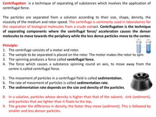 Centrifugation is a technique of separating of substances which involves the application of
centrifugal force.
The particles are separated from a solution according to their size, shape, density, the
viscosity of the medium and rotor speed. The centrifuge is commonly used in laboratories for
the separation of biological molecules from a crude extract. Centrifugation is the technique
of separating components where the centrifugal force/ acceleration causes the denser
molecules to move towards the periphery while the less dense particles move to the center.
Principle:
1. The centrifuge consists of a motor and rotor.
2. The sample to be separated is placed on the rotor. The motor makes the rotor to spin.
3. The spinning produces a force called centrifugal force.
4. The force which causes a substance spinning round an axis, to move away from the
centre is called centrifugal force.
5. The movement of particles in a centrifugal field is called sedimentation.
6. The rate of movement of particles is called sedimentation rate.
7. The sedimentation rate depends on the size and density of the particles.
8. In a solution, particles whose density is higher than that of the solvent, sink (sediment),
and particles that are lighter than it floats to the top.
9. The greater the difference in density, the faster they move (sediment). This is followed by
smaller and less denser particles.
 