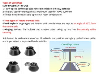 Types of Centrifuge
LOW-SPEED CENTRIFUGE
1) Low-speed centrifuge used for sedimentation of heavy particles
2) The low-speed centrifuge has a maximum speed of 4000-5000rpm
3) These instruments usually operate at room temperature.
4) Two types of rotors are used in it:
•Fixed angle- In angle type, the holders and sample tubes are kept at an angle of 30°C from
the central axis.
•Swinging bucket- The holders and sample tubes swing up and run horizontally while
spinning.
5) It is used for sedimentation of red blood cells, the particles are tightly packed into a pellet
and supernatant is separated by decantation.
 