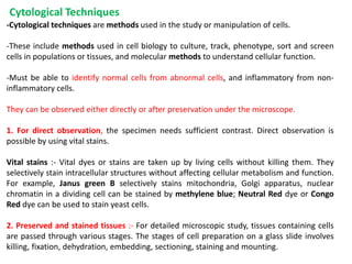 Cytological Techniques
-Cytological techniques are methods used in the study or manipulation of cells.
-These include methods used in cell biology to culture, track, phenotype, sort and screen
cells in populations or tissues, and molecular methods to understand cellular function.
-Must be able to identify normal cells from abnormal cells, and inflammatory from non-
inflammatory cells.
They can be observed either directly or after preservation under the microscope.
1. For direct observation, the specimen needs sufficient contrast. Direct observation is
possible by using vital stains.
Vital stains :- Vital dyes or stains are taken up by living cells without killing them. They
selectively stain intracellular structures without affecting cellular metabolism and function.
For example, Janus green B selectively stains mitochondria, Golgi apparatus, nuclear
chromatin in a dividing cell can be stained by methylene blue; Neutral Red dye or Congo
Red dye can be used to stain yeast cells.
2. Preserved and stained tissues :- For detailed microscopic study, tissues containing cells
are passed through various stages. The stages of cell preparation on a glass slide involves
killing, fixation, dehydration, embedding, sectioning, staining and mounting.
 