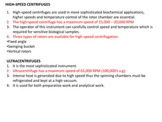 HIGH-SPEED CENTRIFUGES
1. High-speed centrifuges are used in more sophisticated biochemical applications,
higher speeds and temperature control of the rotor chamber are essential.
2. The high-speed centrifuge has a maximum speed of 15,000 – 20,000 RPM
3. The operator of this instrument can carefully control speed and temperature which is
required for sensitive biological samples.
4. Three types of rotors are available for high-speed centrifugation-
•Fixed angle
•Swinging bucket
•Vertical rotors
ULTRACENTRIFUGES
1. It is the most sophisticated instrument.
2. Ultracentrifuge has a maximum speed of 65,000 RPM (100,000’s x g).
3. Intense heat is generated due to high speed thus the spinning chambers must be
refrigerated and kept at a high vacuum.
4. It is used for both preparative work and analytical work.
 