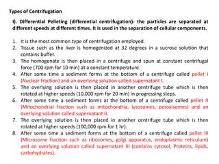 Types of Centrifugation
I). Differential Pelleting (differential centrifugation)- the particles are separated at
different speeds at different times. It is used in the separation of cellular components.
1. It is the most common type of centrifugation employed.
2. Tissue such as the liver is homogenized at 32 degrees in a sucrose solution that
contains buffer.
3. The homogenate is then placed in a centrifuge and spun at constant centrifugal
force (700 rpm for 10 min) at a constant temperature.
4. After some time a sediment forms at the bottom of a centrifuge called pellet I
(Nuclear fraction) and an overlying solution called supernatant I.
5. The overlying solution is then placed in another centrifuge tube which is then
rotated at higher speeds (10,000 rpm for 20 min) in progressing steps.
6. After some time a sediment forms at the bottom of a centrifuge called pellet II
(Mitochondrial fraction such as mitochondria, lysosomes, peroxisomes) and an
overlying solution called supernatant II.
7. The overlying solution is then placed in another centrifuge tube which is then
rotated at higher speeds (100,000 rpm for 1 hr).
8. After some time a sediment forms at the bottom of a centrifuge called pellet III
(Microsome fraction such as ribosomes, golgi apparatus, endoplasmic reticulum)
and an overlying solution called supernatant III (contains cytosol, Proteins, lipids,
carbohydrates).
 