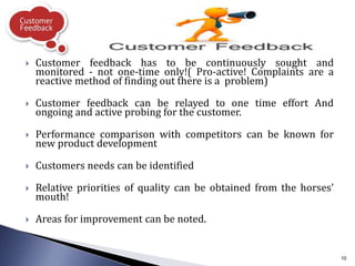  Customer feedback has to be continuously sought and
monitored - not one-time only!( Pro-active! Complaints are a
reactive method of finding out there is a problem)
 Customer feedback can be relayed to one time effort And
ongoing and active probing for the customer.
 Performance comparison with competitors can be known for
new product development
 Customers needs can be identified
 Relative priorities of quality can be obtained from the horses’
mouth!
 Areas for improvement can be noted.
10
 