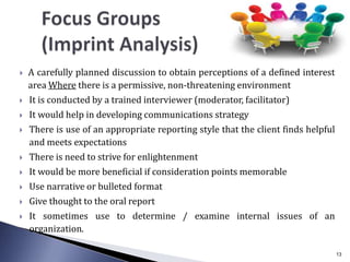  A carefully planned discussion to obtain perceptions of a defined interest
area Where there is a permissive, non-threatening environment
 It is conducted by a trained interviewer (moderator, facilitator)
 It would help in developing communications strategy
 There is use of an appropriate reporting style that the client finds helpful
and meets expectations
 There is need to strive for enlightenment
 It would be more beneficial if consideration points memorable
 Use narrative or bulleted format
 Give thought to the oral report
 It sometimes use to determine / examine internal issues of an
organization.
13
 