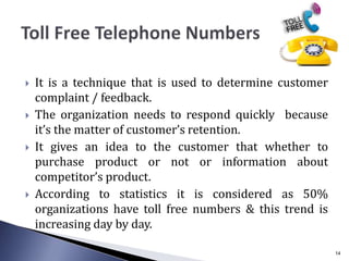  It is a technique that is used to determine customer
complaint / feedback.
 The organization needs to respond quickly because
it’s the matter of customer’s retention.
 It gives an idea to the customer that whether to
purchase product or not or information about
competitor’s product.
 According to statistics it is considered as 50%
organizations have toll free numbers & this trend is
increasing day by day.
14
 