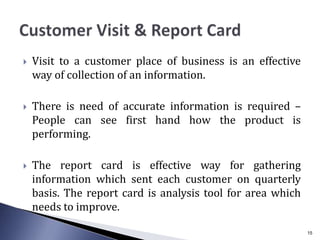  Visit to a customer place of business is an effective
way of collection of an information.
 There is need of accurate information is required –
People can see first hand how the product is
performing.
 The report card is effective way for gathering
information which sent each customer on quarterly
basis. The report card is analysis tool for area which
needs to improve.
15
 