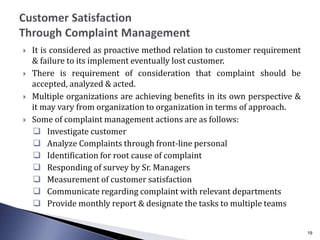  It is considered as proactive method relation to customer requirement
& failure to its implement eventually lost customer.
 There is requirement of consideration that complaint should be
accepted, analyzed & acted.
 Multiple organizations are achieving benefits in its own perspective &
it may vary from organization to organization in terms of approach.
 Some of complaint management actions are as follows:
 Investigate customer
 Analyze Complaints through front-line personal
 Identification for root cause of complaint
 Responding of survey by Sr. Managers
 Measurement of customer satisfaction
 Communicate regarding complaint with relevant departments
 Provide monthly report & designate the tasks to multiple teams
19
 