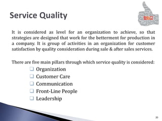It is considered as level for an organization to achieve, so that
strategies are designed that work for the betterment for production in
a company. It is group of activities in an organization for customer
satisfaction by quality consideration during sale & after sales services.
There are five main pillars through which service quality is considered:
 Organization
 Customer Care
 Communication
 Front-Line People
 Leadership
20
 