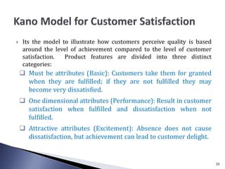  Its the model to illustrate how customers perceive quality is based
around the level of achievement compared to the level of customer
satisfaction. Product features are divided into three distinct
categories:
 Must be attributes (Basic): Customers take them for granted
when they are fulfilled; if they are not fulfilled they may
become very dissatisfied.
 One dimensional attributes (Performance): Result in customer
satisfaction when fulfilled and dissatisfaction when not
fulfilled.
 Attractive attributes (Excitement): Absence does not cause
dissatisfaction, but achievement can lead to customer delight.
23
 