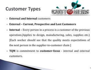  External and Internal customers
 External – Current, Prospective and Lost Customers
 Internal – Every person in a process is a customer of the previous
operation.(Applies to design, manufacturing, sales, supplies etc.)
[Each worker should see that the quality meets expectations of
the next person in the supplier-to-customer chain ]
 TQM is commitment to customer-focus - internal and external
customers.
5
 