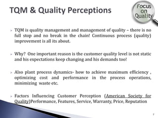  TQM is quality management and management of quality – there is no
full stop and no break in the chain! Continuous process (quality)
improvement is all its about.
 Why? One important reason is the customer quality level is not static
and his expectations keep changing and his demands too!
 Also plant process dynamics- how to achieve maximum efficiency ,
optimizing cost and performance in the process operations,
minimizing waste etc.
 Factors Influencing Customer Perception (American Society for
Quality)Performance, Features, Service, Warranty, Price, Reputation
7
 