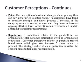  Price: The perception of customer changed about pricing, they
can pay higher price to obtain value. The customers have trend
to compare multiple company’s product / services. If the
company wants to retain the customer they have to increase
ongoing effort in terms of identification, verification & update
according to customer requirement.
 Reputation: It sometimes relates to the goodwill for an
organization. Total customer satisfaction gives an organization
reputation . Customer perception relates to purchase trusted
brand name which gives cost increase 5 times related to
product. The strategy maker of an organization consider the
economical condition under consideration.
9
 