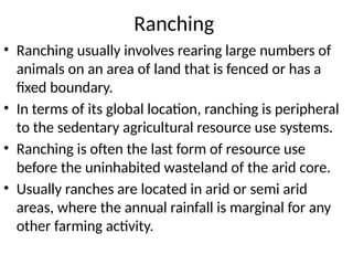 Ranching
• Ranching usually involves rearing large numbers of
animals on an area of land that is fenced or has a
fixed boundary.
• In terms of its global location, ranching is peripheral
to the sedentary agricultural resource use systems.
• Ranching is often the last form of resource use
before the uninhabited wasteland of the arid core.
• Usually ranches are located in arid or semi arid
areas, where the annual rainfall is marginal for any
other farming activity.
 