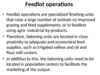 Feedlot operations
• Feedlot operations are specialized finishing units
that raise a large number of animals on improved
grazing and feed supplements, or in feedlots
using agro- industrial by-products.
• Therefore, fattening units are located in close
proximity to adequate and economical feed
supplies, such as irrigated valleys and oil and
flour mill centers.
• In addition to this, the fattening units need to be
located in population centers to facilitate the
marketing of the output.
 