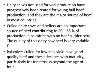 • Dairy calves not used for veal production have
progressively been reared for young bull beef
production, and they are the major source of beef
in most countries.
• Culled dairy cows and heifers are an important
source of beef contributing to 30 – 65 % of
production in countries with no beef suckler herd.
The quality of this dairy cow beef is very variable.
F
• irst calves culled for low milk yield have good
quality beef and these declines with maturity,
particularly for tenderness beyond the age of
four.
 
