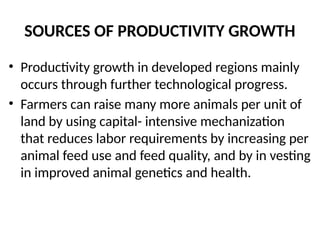 SOURCES OF PRODUCTIVITY GROWTH
• Productivity growth in developed regions mainly
occurs through further technological progress.
• Farmers can raise many more animals per unit of
land by using capital- intensive mechanization
that reduces labor requirements by increasing per
animal feed use and feed quality, and by in vesting
in improved animal genetics and health.
 