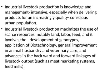 • Industrial livestock production is knowledge and
management- intensive, especially when delivering
products for an increasingly quality- conscious
urban population.
• Industrial livestock production maximizes the use of
scarce resources, notably land, labor, feed, and it
involves the - development of genotypes,
application of Biotechnology, general improvement
in animal husbandry and veterinary care, and
advances in the back ward and forward linkages of
livestock output (such as meat marketing systems,
feed mills).
 