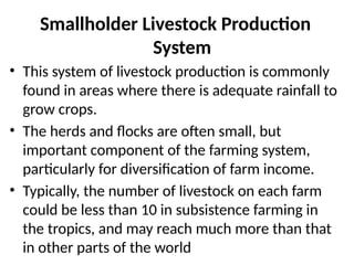 Smallholder Livestock Production
System
• This system of livestock production is commonly
found in areas where there is adequate rainfall to
grow crops.
• The herds and flocks are often small, but
important component of the farming system,
particularly for diversification of farm income.
• Typically, the number of livestock on each farm
could be less than 10 in subsistence farming in
the tropics, and may reach much more than that
in other parts of the world
 