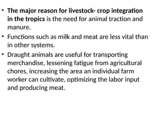 • The major reason for livestock- crop integration
in the tropics is the need for animal traction and
manure.
• Functions such as milk and meat are less vital than
in other systems.
• Draught animals are useful for transporting
merchandise, lessening fatigue from agricultural
chores, increasing the area an individual farm
worker can cultivate, optimizing the labor input
and producing meat.
 