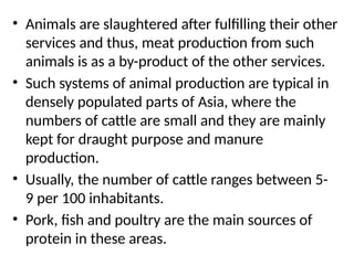 • Animals are slaughtered after fulfilling their other
services and thus, meat production from such
animals is as a by-product of the other services.
• Such systems of animal production are typical in
densely populated parts of Asia, where the
numbers of cattle are small and they are mainly
kept for draught purpose and manure
production.
• Usually, the number of cattle ranges between 5-
9 per 100 inhabitants.
• Pork, fish and poultry are the main sources of
protein in these areas.
 