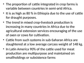 • The proportion of cattle integrated in crop farms is
variable between countries in semi-arid Africa.
• It is as high as 80 % in Ethiopia due to the use of cattle
for draught purposes.
• The trend in mixed crop-livestock production is
increasing in many countries in Africa due to the
agricultural extension services encouraging of the use
of oxen or cows for cultivation.
• Cattle from such systems in sub-Saharan Africa are
slaughtered at a low average carcass weight of 148 kg.
• In Latin America 90% of the cattle used for meat
production are multipurpose and maintained on
smallholdings or subsistence farms
 